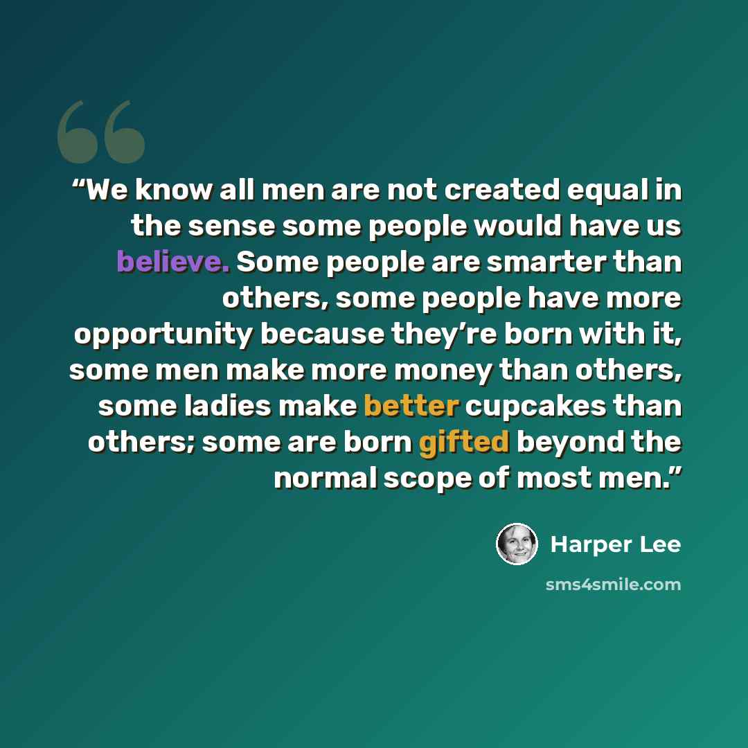 “We know all men are not created equal in the sense some people would have us believe. Some people are smarter than others, some people have more opportunity because they’re born with it, some men make more money than others, some ladies make better cupcakes than others; some are born gifted beyond…” quote by Harper Lee