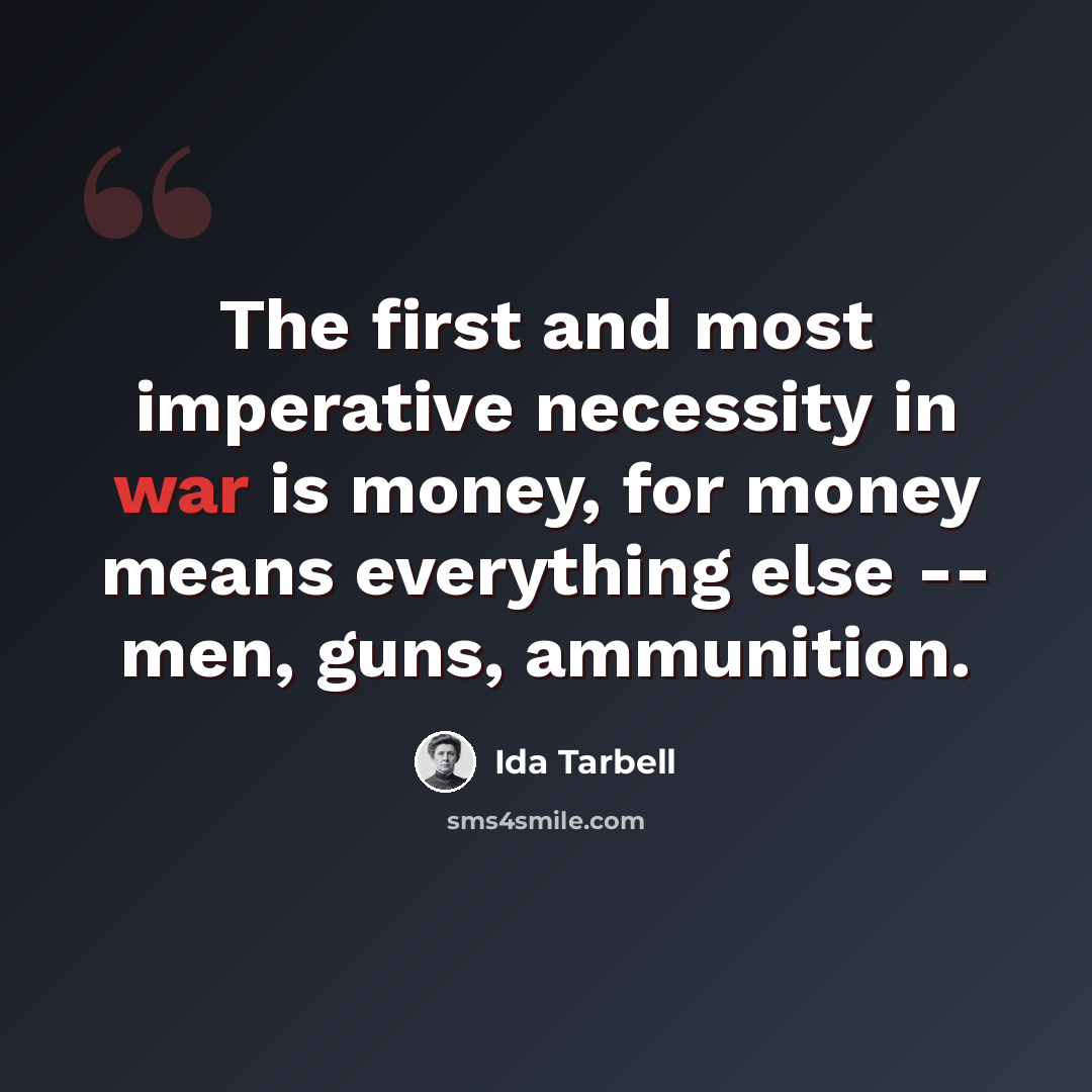 “The first and most imperative necessity in war is money, for money means everything else -- men, guns, ammunition.” quote by Ida Tarbell