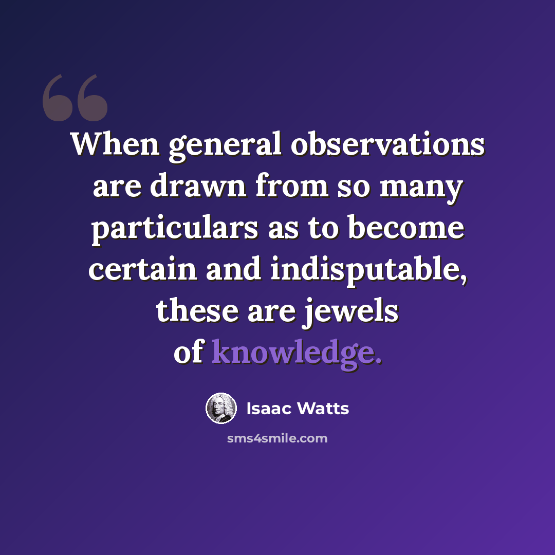 “When general observations are drawn from so many particulars as to become certain and indisputable, these are jewels of knowledge.” quote by Isaac Watts