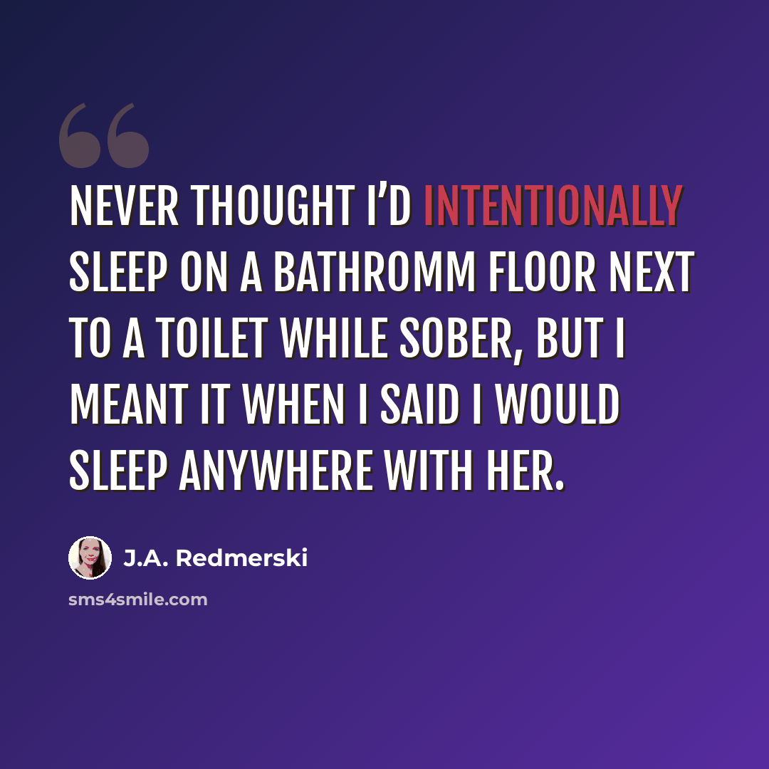 “Never thought I’d intentionally sleep on a bathromm floor next to a toilet while sober, but I meant it when I said I would sleep anywhere with her.” quote by J.A. Redmerski