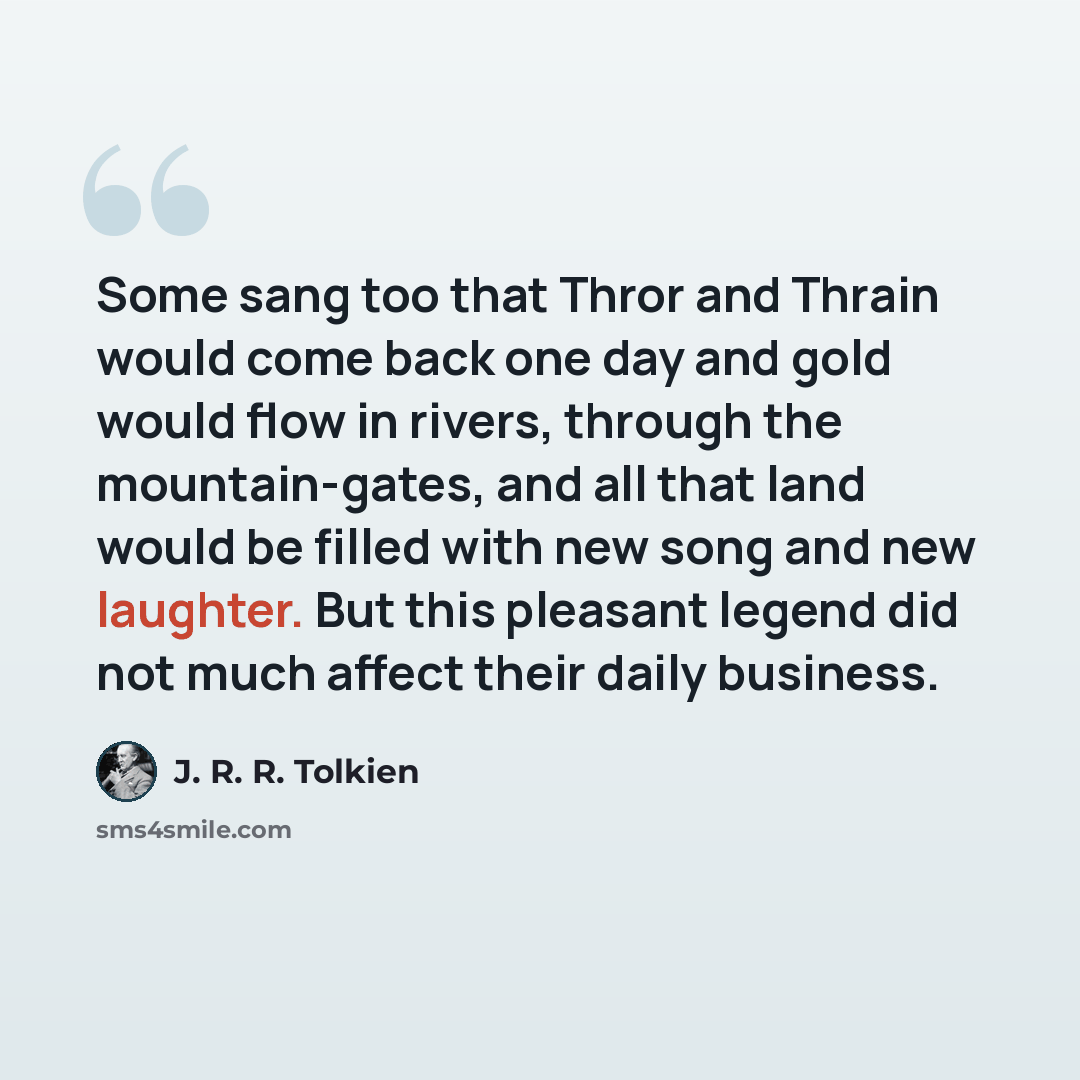 “Some sang too that Thror and Thrain would come back one day and gold would flow in rivers, through the mountain-gates, and all that land would be filled with new song and new laughter. But this pleasant legend did not much affect their daily business.” quote by J. R. R. Tolkien