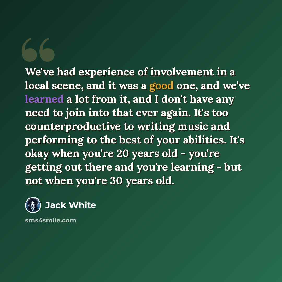 “We've had experience of involvement in a local scene, and it was a good one, and we've learned a lot from it, and I don't have any need to join into that ever again. It's too counterproductive to writing music and performing to the best of your abilities. It's okay when you're 20 years old…” quote by Jack White