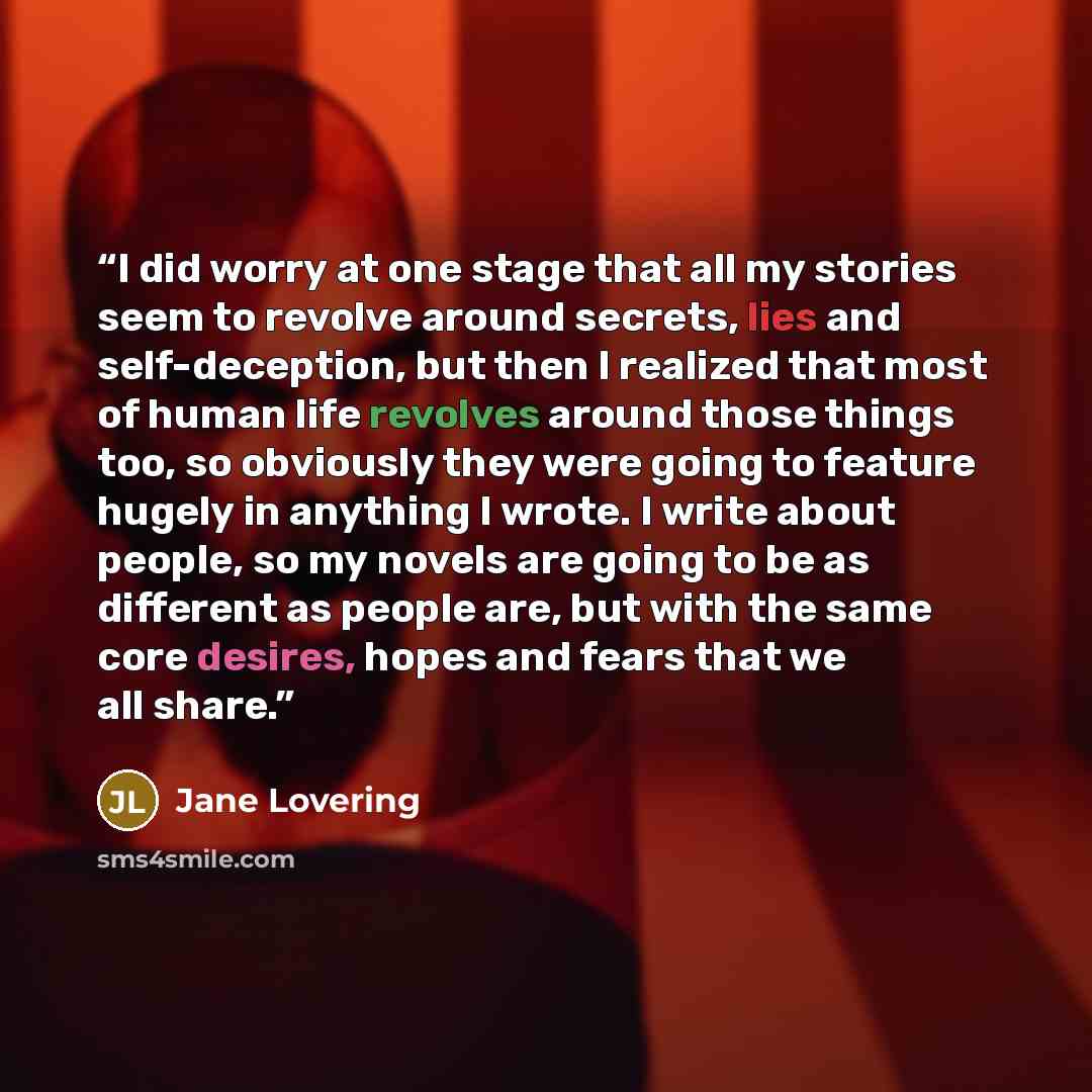 “I did worry at one stage that all my stories seem to revolve around secrets, lies and self-deception, but then I realized that most of human life revolves around those things too, so obviously they were going to feature hugely in anything I wrote. I write about people, so my novels are going to be…” quote by Jane Lovering