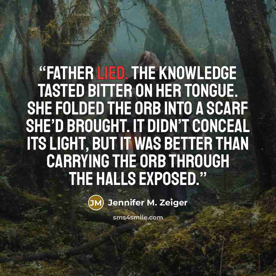 “Father lied. The knowledge tasted bitter on her tongue. She folded the orb into a scarf she’d brought. It didn’t conceal its light, but it was better than carrying the orb through the halls exposed.” quote by Jennifer M. Zeiger