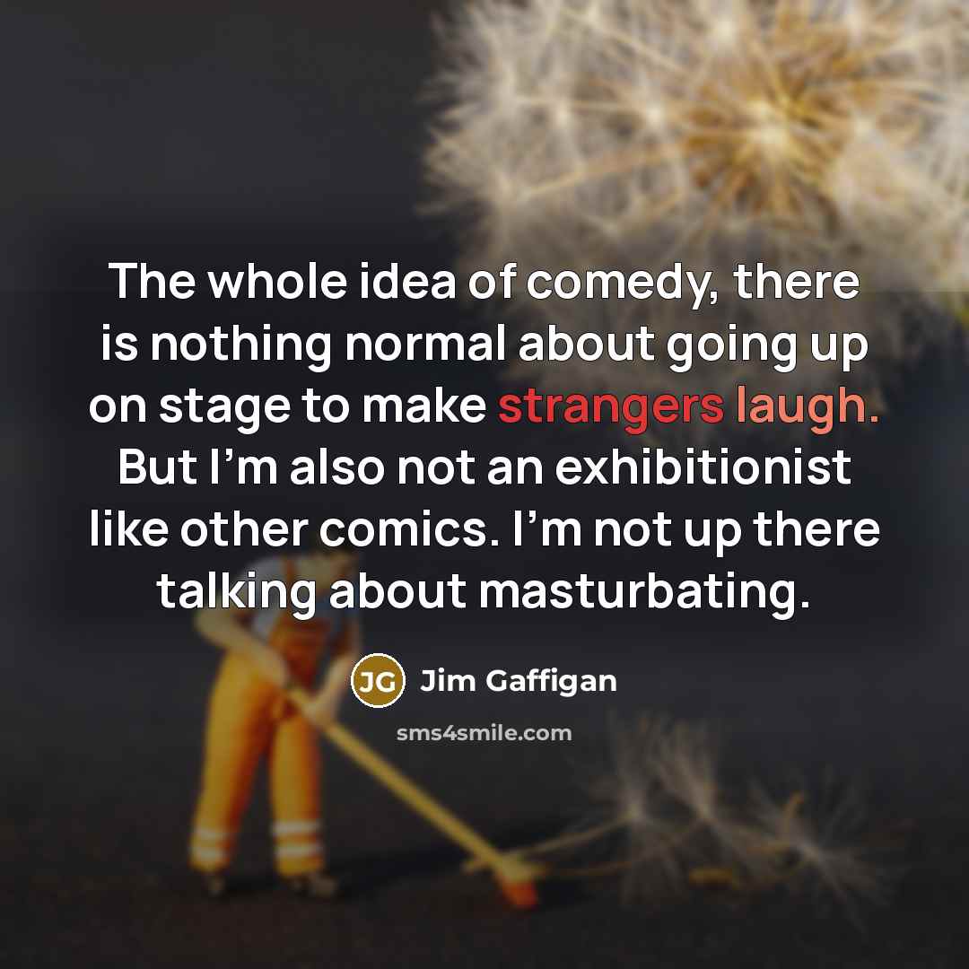 “The whole idea of comedy, there is nothing normal about going up on stage to make strangers laugh. But I'm also not an exhibitionist like other comics. I'm not up there talking about masturbating.” quote by Jim Gaffigan