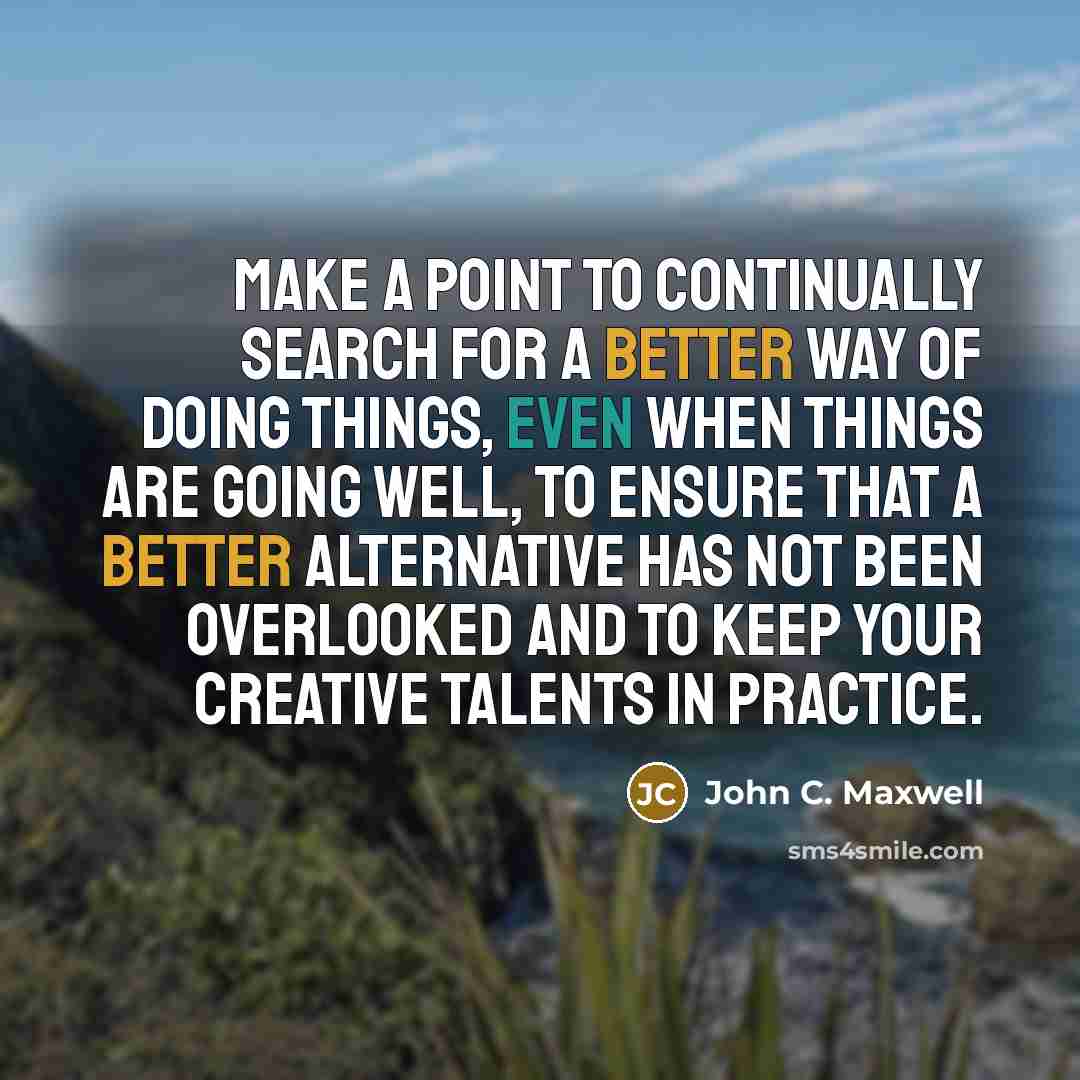 “Make a point to continually search for a better way of doing things, even when things are going well, to ensure that a better alternative has not been overlooked and to keep your creative talents in practice.” quote by John C. Maxwell