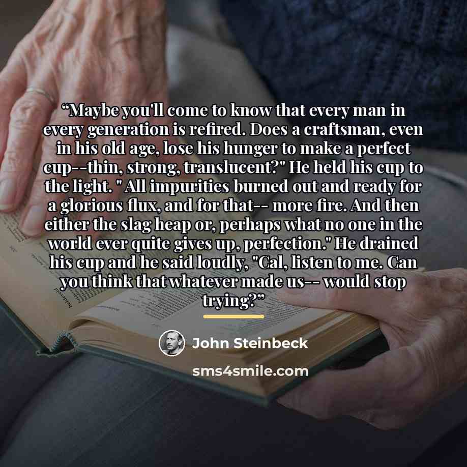 “Maybe you'll come to know that every man in every generation is refired. Does a craftsman, even in his old age, lose his hunger to make a perfect cup--thin, strong, translucent?" He held his cup to the light. " All impurities burned out and ready for a glorious flux, and for that-- more fire. And…” quote by John Steinbeck