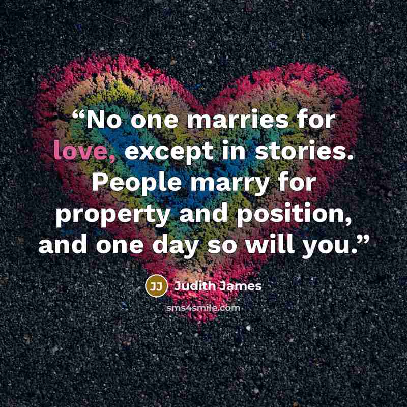 “No one marries for love, except in stories. People marry for property and position, and one day so will you.” quote by Judith James