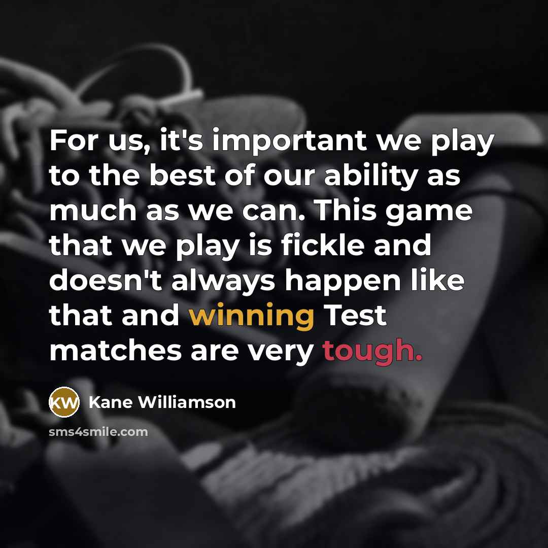“For us, it's important we play to the best of our ability as much as we can. This game that we play is fickle and doesn't always happen like that and winning Test matches are very tough.” quote by Kane Williamson