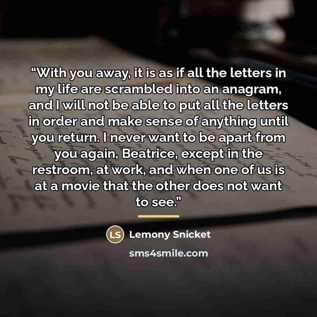 “With you away, it is as if all the letters in my life are scrambled into an anagram, and I will not be able to put all the letters in order and make sense of anything until you return. I never want to be apart from you again, Beatrice, except in the restroom, at work, and when one of us is at a…” quote by Lemony Snicket