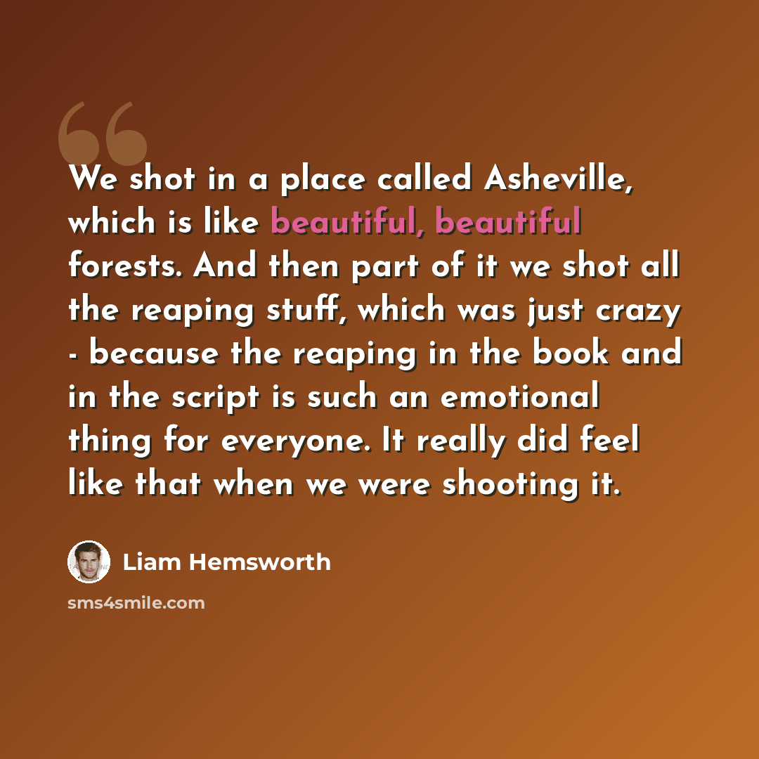 “We shot in a place called Asheville, which is like beautiful, beautiful forests. And then part of it we shot all the reaping stuff, which was just crazy - because the reaping in the book and in the script is such an emotional thing for everyone. It really did feel like that when we were shooting it.” quote by Liam Hemsworth
