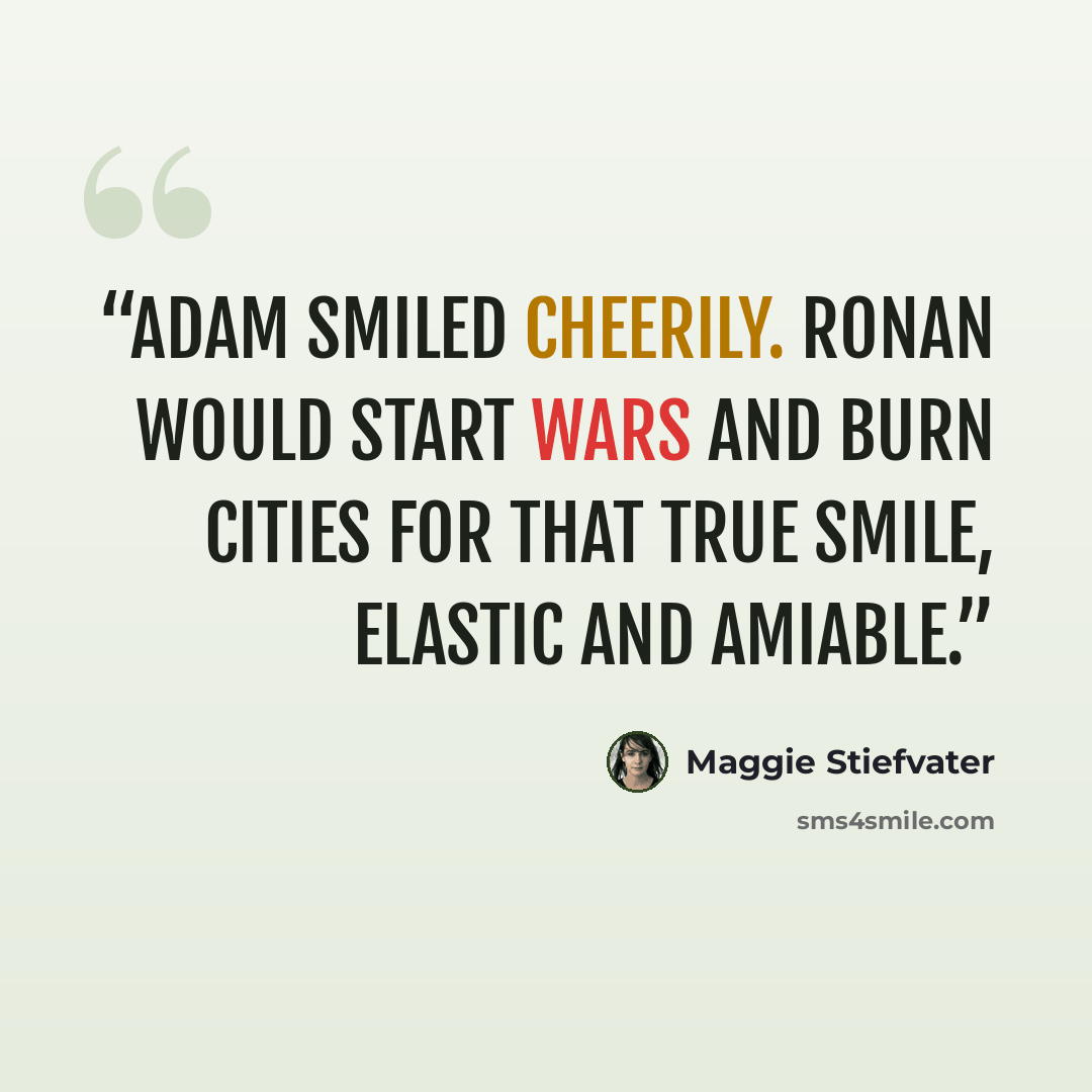 “Adam smiled cheerily. Ronan would start wars and burn cities for that true smile, elastic and amiable.” quote by Maggie Stiefvater
