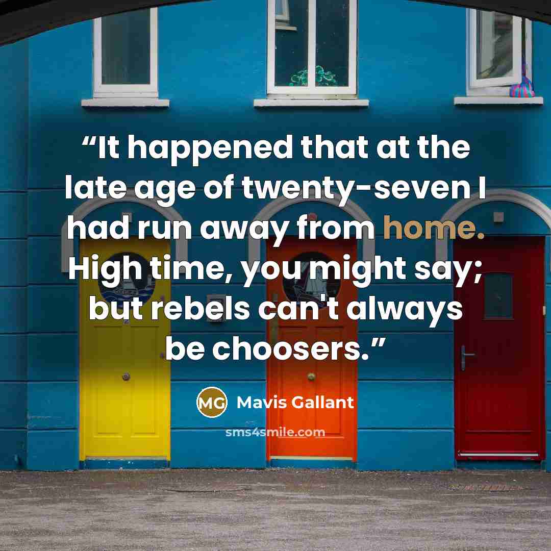 “It happened that at the late age of twenty-seven I had run away from home. High time, you might say; but rebels can't always be choosers.” quote by Mavis Gallant