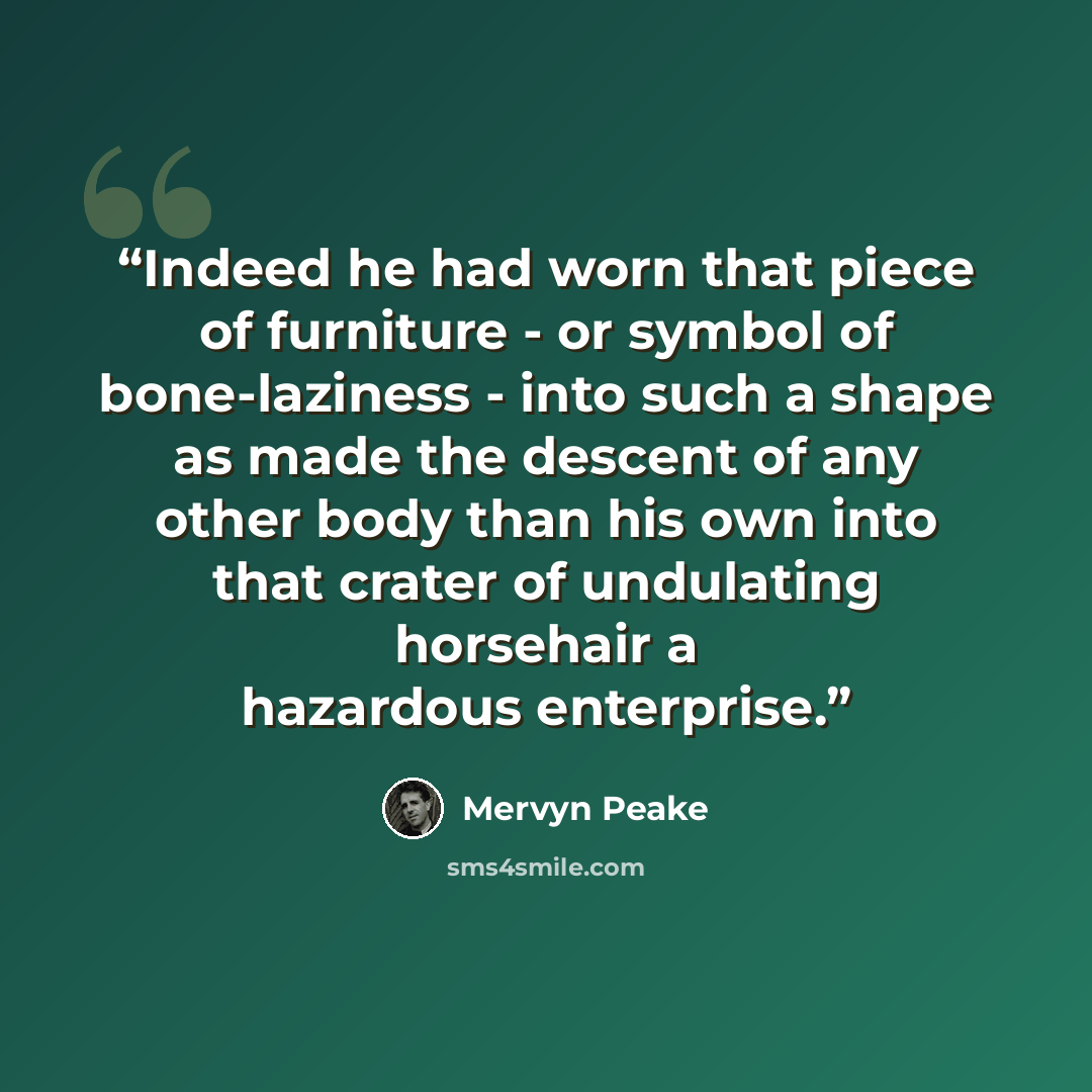 “Indeed he had worn that piece of furniture - or symbol of bone-laziness - into such a shape as made the descent of any other body than his own into that crater of undulating horsehair a hazardous enterprise.” quote by Mervyn Peake