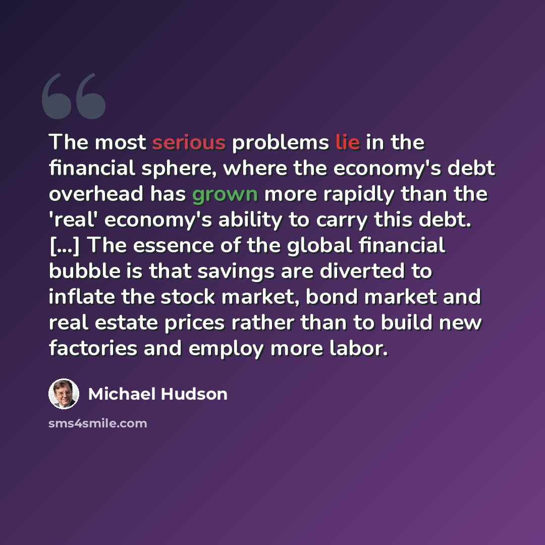 “The most serious problems lie in the financial sphere, where the economy's debt overhead has grown more rapidly than the 'real' economy's ability to carry this debt. [...] The essence of the global financial bubble is that savings are diverted to inflate the stock market, bond market and real…” quote by Michael Hudson