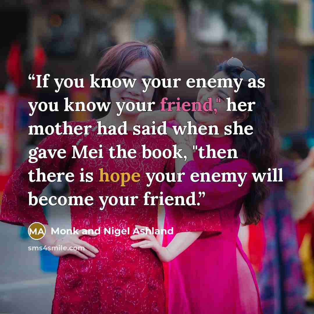 “If you know your enemy as you know your friend," her mother had said when she gave Mei the book, "then there is hope your enemy will become your friend.” quote by Monk and Nigel Ashland