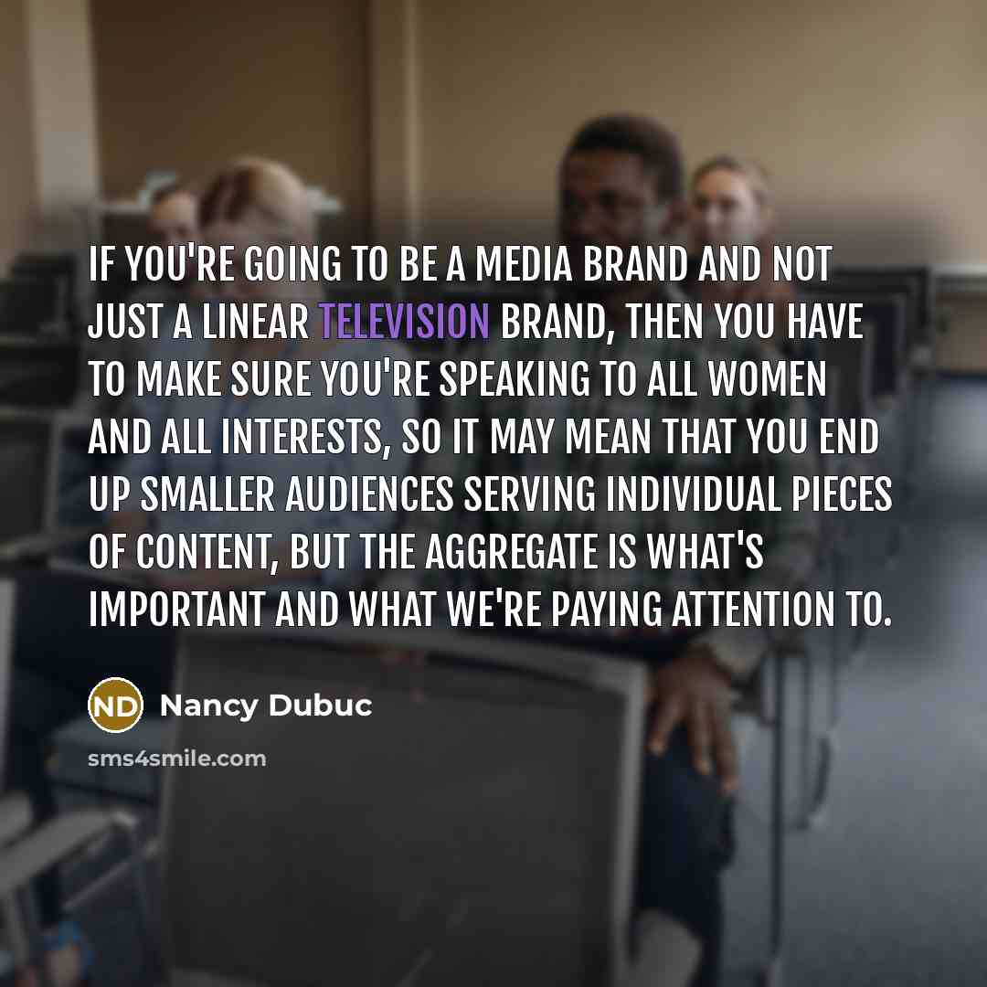 “If you're going to be a media brand and not just a linear television brand, then you have to make sure you're speaking to all women and all interests, so it may mean that you end up smaller audiences serving individual pieces of content, but the aggregate is what's important and what we're paying…” quote by Nancy Dubuc