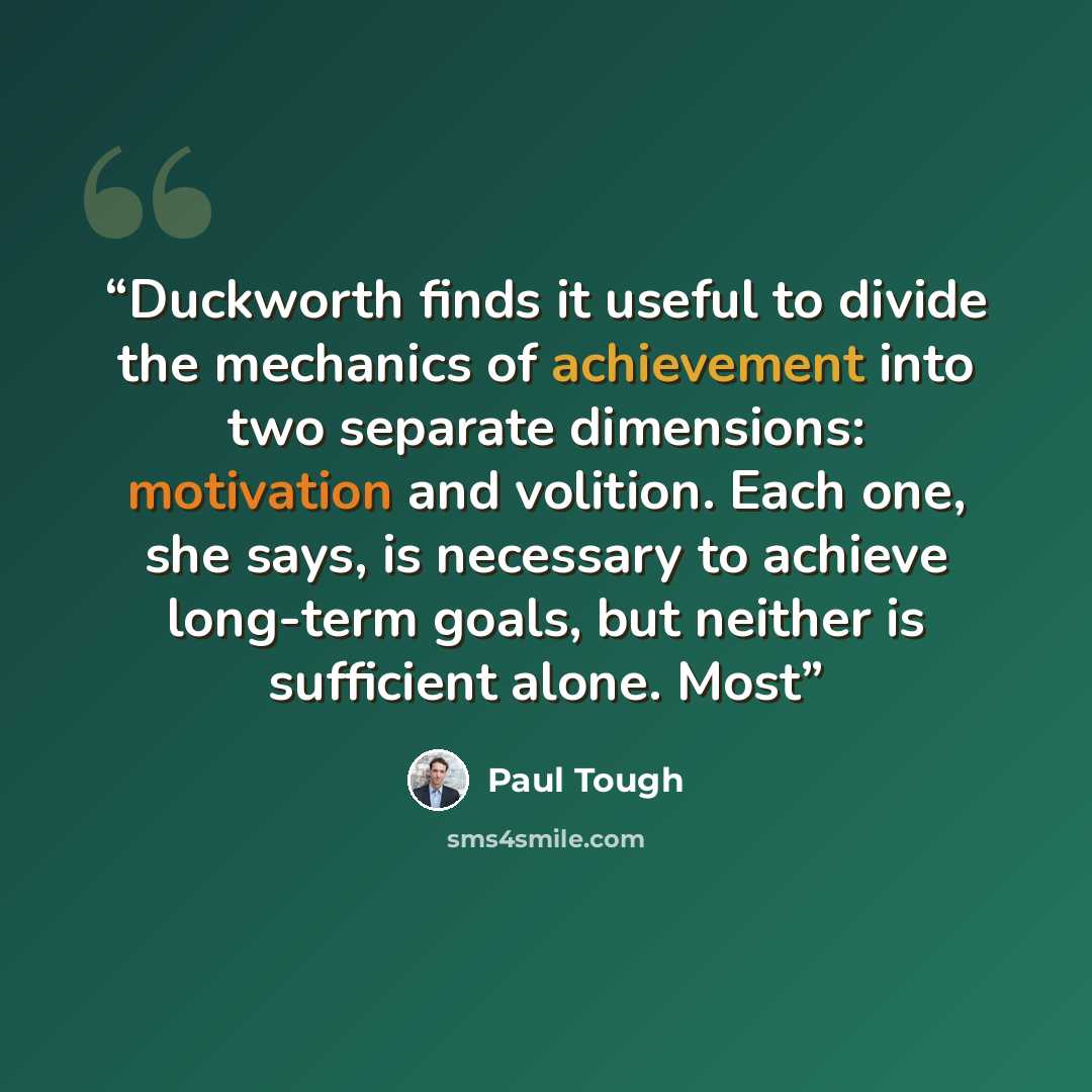 “Duckworth finds it useful to divide the mechanics of achievement into two separate dimensions: motivation and volition. Each one, she says, is necessary to achieve long-term goals, but neither is sufficient alone. Most” quote by Paul Tough