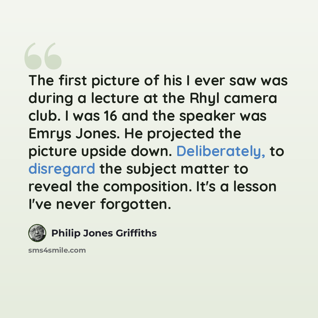 “The first picture of his I ever saw was during a lecture at the Rhyl camera club. I was 16 and the speaker was Emrys Jones. He projected the picture upside down. Deliberately, to disregard the subject matter to reveal the composition. It's a lesson I've never forgotten.” quote by Philip Jones Griffiths