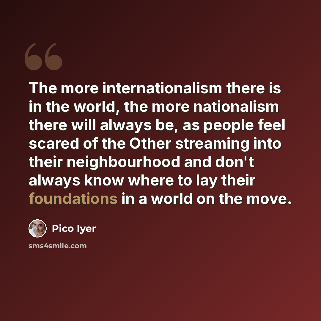 “The more internationalism there is in the world, the more nationalism there will always be, as people feel scared of the Other streaming into their neighbourhood and don't always know where to lay their foundations in a world on the move.” quote by Pico Iyer