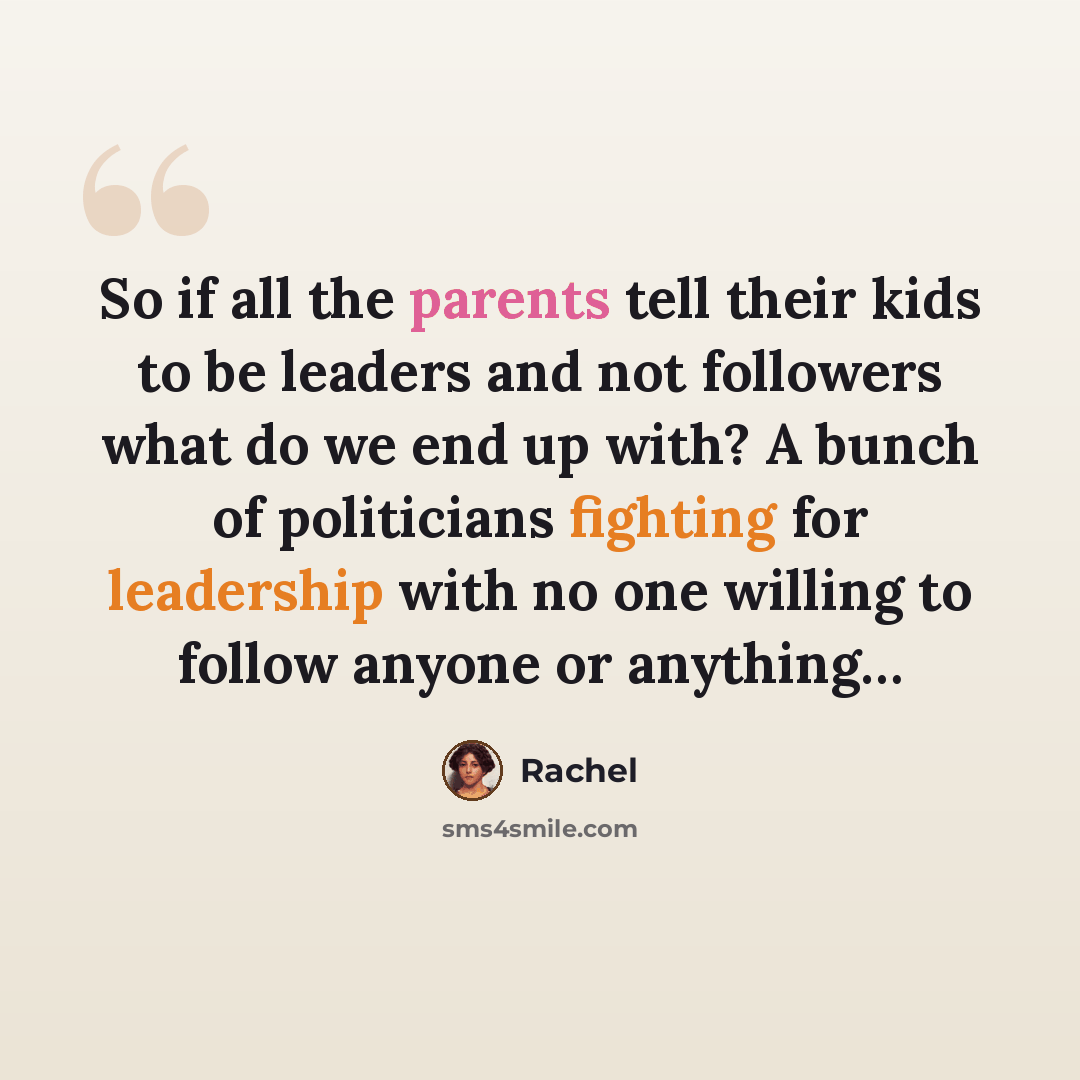 “So if all the parents tell their kids to be leaders and not followers what do we end up with? A bunch of politicians fighting for leadership with no one willing to follow anyone or anything…” quote by Rachel