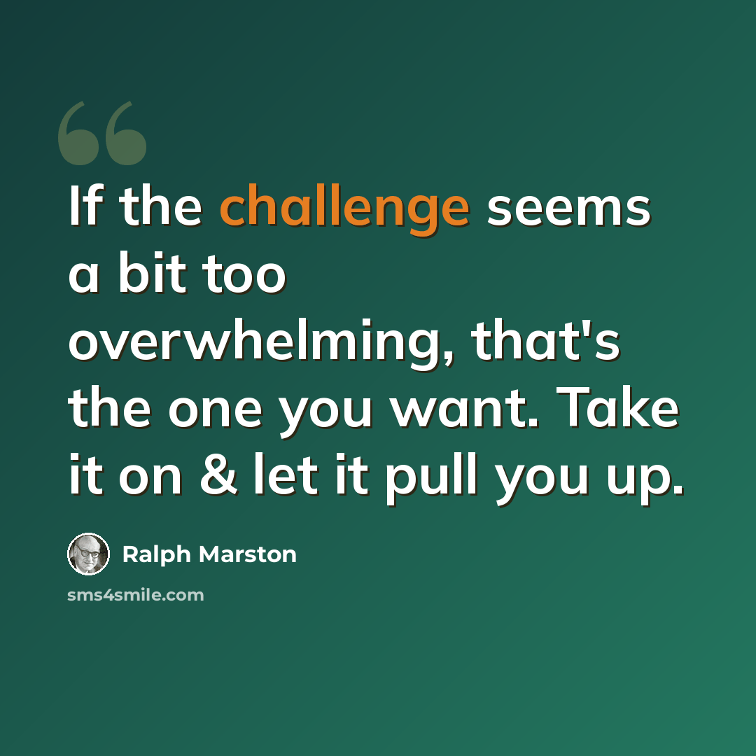 “If the challenge seems a bit too overwhelming, that's the one you want. Take it on & let it pull you up.” quote by Ralph Marston