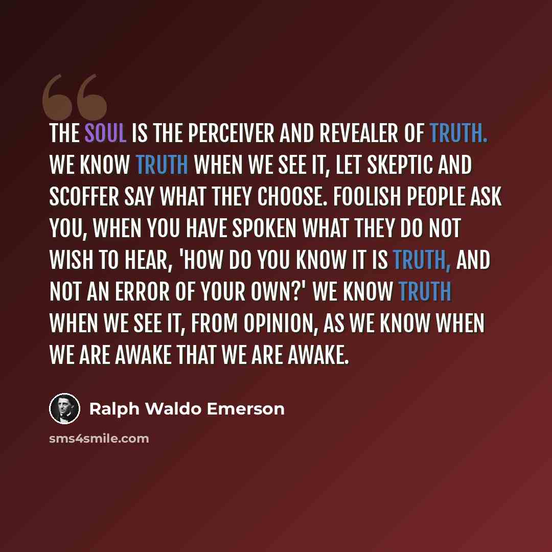 “The soul is the perceiver and revealer of truth. We know truth when we see it, let skeptic and scoffer say what they choose. Foolish people ask you, when you have spoken what they do not wish to hear, 'How do you know it is truth, and not an error of your own?' We know truth when we see it, from…” quote by Ralph Waldo Emerson