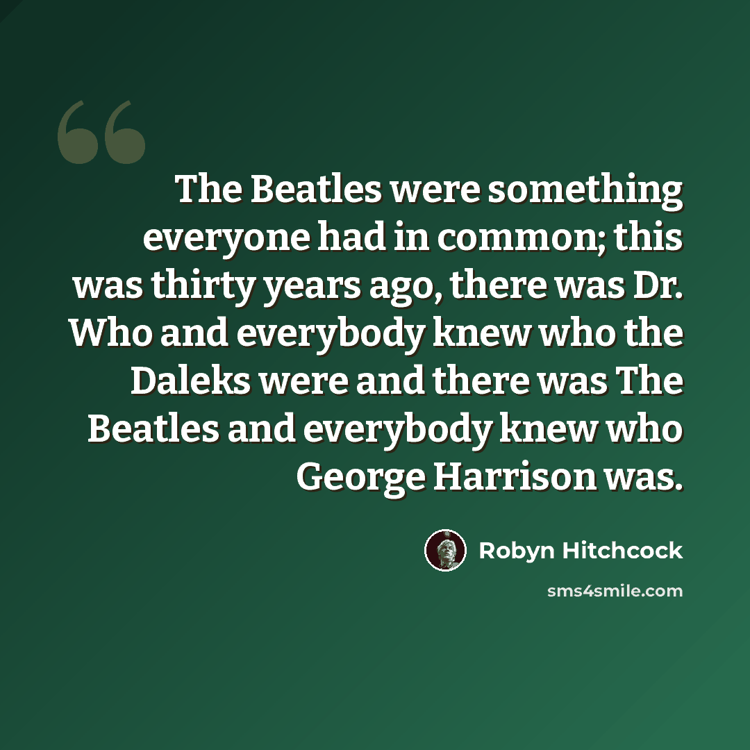 “The Beatles were something everyone had in common; this was thirty years ago, there was Dr. Who and everybody knew who the Daleks were and there was The Beatles and everybody knew who George Harrison was.” quote by Robyn Hitchcock