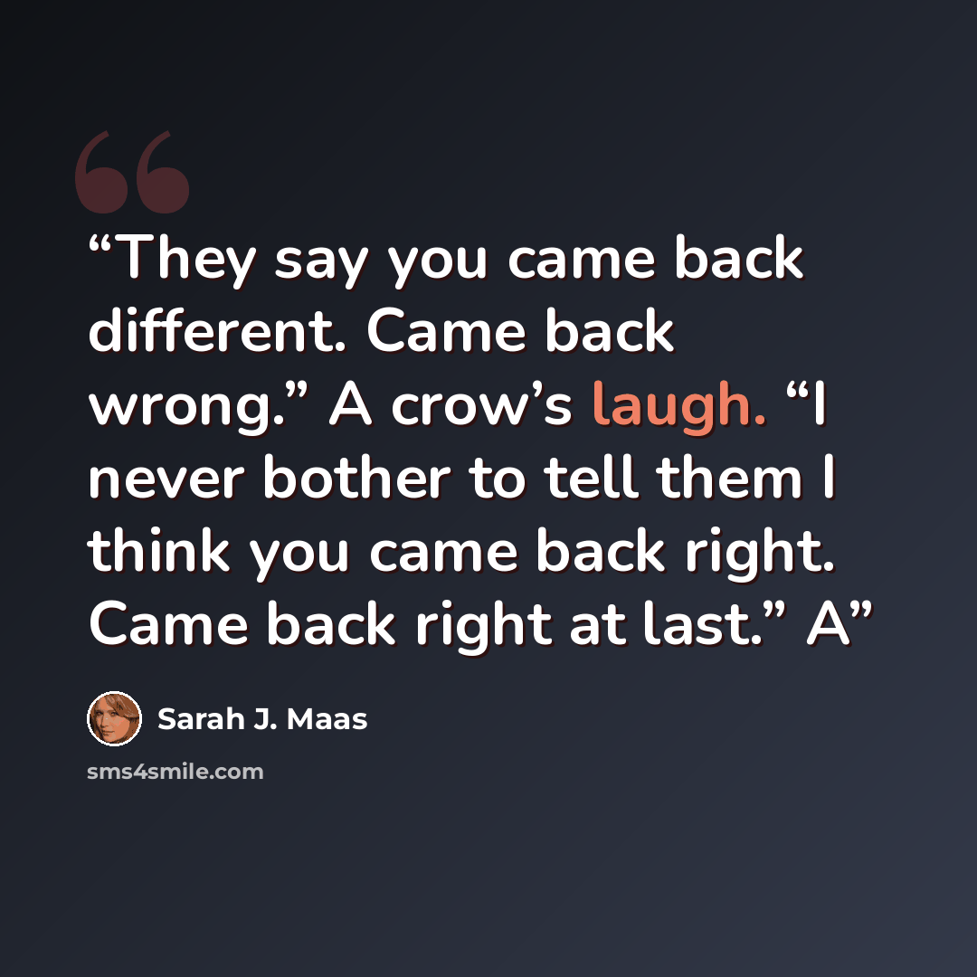 “They say you came back different. Came back wrong.” A crow’s laugh. “I never bother to tell them I think you came back right. Came back right at last.” A” quote by Sarah J. Maas