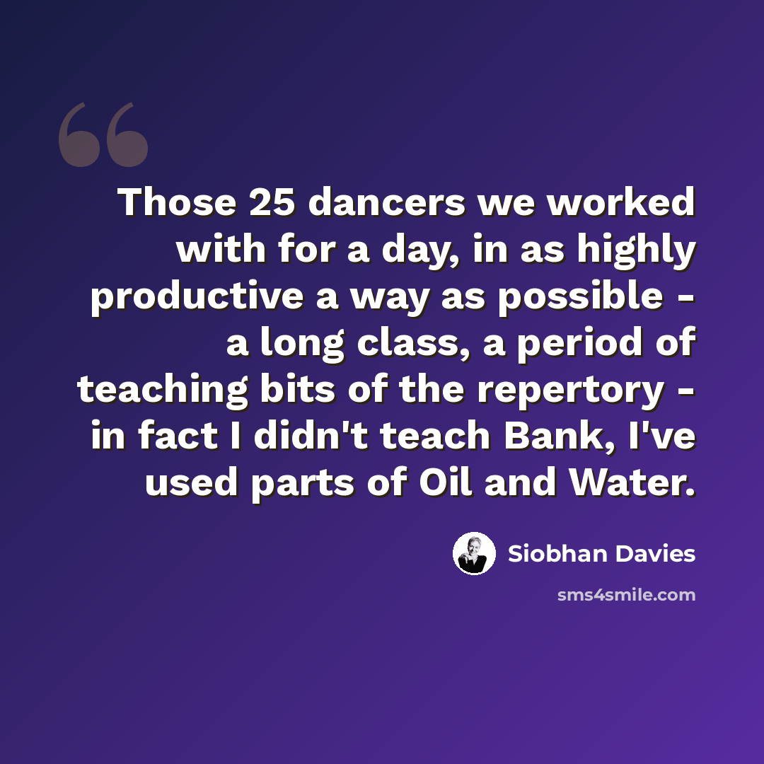 “Those 25 dancers we worked with for a day, in as highly productive a way as possible - a long class, a period of teaching bits of the repertory - in fact I didn't teach Bank, I've used parts of Oil and Water.” quote by Siobhan Davies
