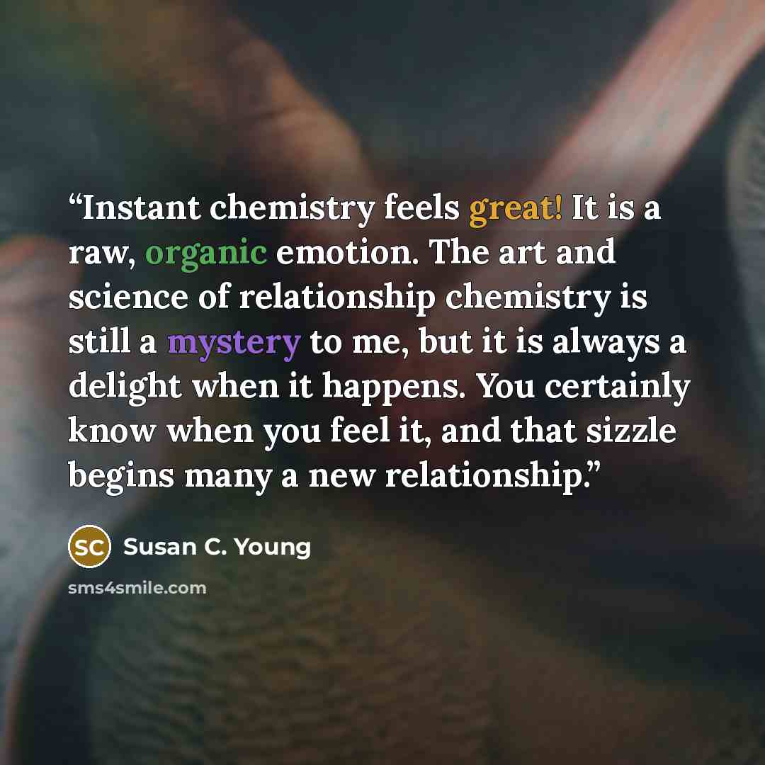 “Instant chemistry feels great! It is a raw, organic emotion. The art and science of relationship chemistry is still a mystery to me, but it is always a delight when it happens. You certainly know when you feel it, and that sizzle begins many a new relationship.” quote by Susan C. Young