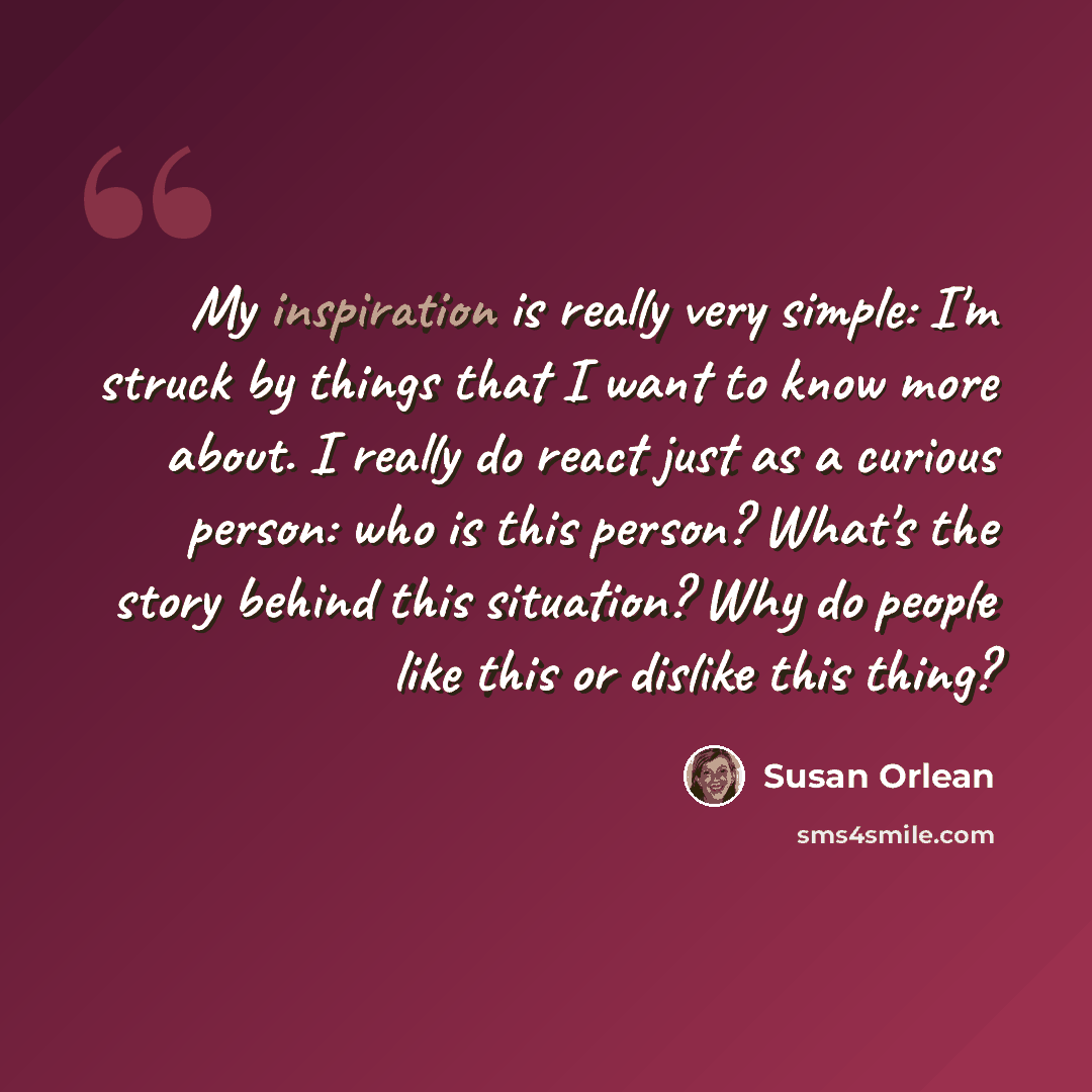 “My inspiration is really very simple: I'm struck by things that I want to know more about. I really do react just as a curious person: who is this person? What's the story behind this situation? Why do people like this or dislike this thing?” quote by Susan Orlean