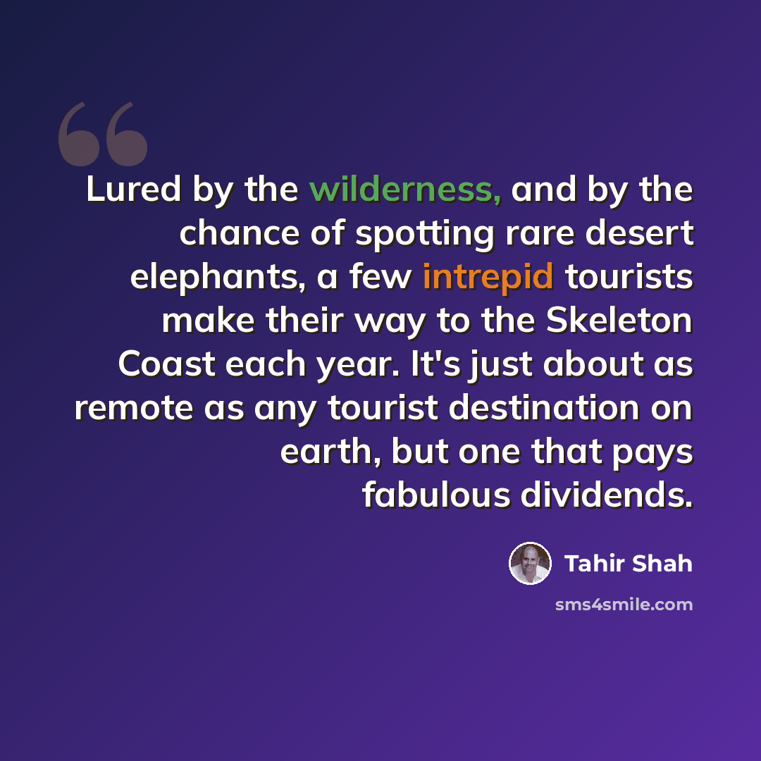 “Lured by the wilderness, and by the chance of spotting rare desert elephants, a few intrepid tourists make their way to the Skeleton Coast each year. It's just about as remote as any tourist destination on earth, but one that pays fabulous dividends.” quote by Tahir Shah