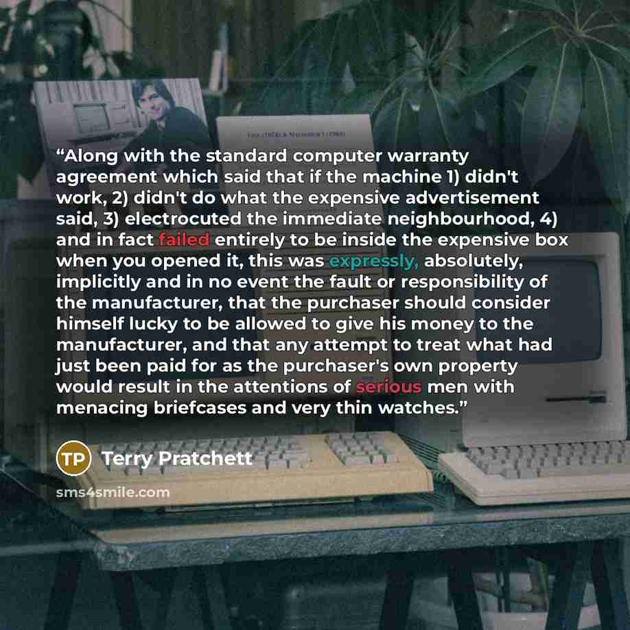 “Along with the standard computer warranty agreement which said that if the machine 1) didn't work, 2) didn't do what the expensive advertisement said, 3) electrocuted the immediate neighbourhood, 4) and in fact failed entirely to be inside the expensive box when you opened it, this was expressly…” quote by Terry Pratchett