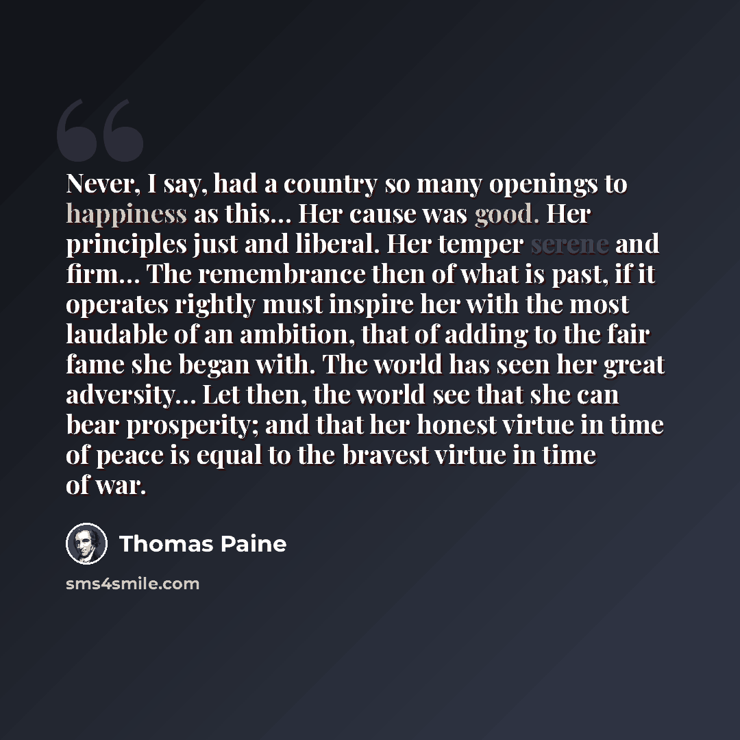 “Never, I say, had a country so many openings to happiness as this… Her cause was good. Her principles just and liberal. Her temper serene and firm… The remembrance then of what is past, if it operates rightly must inspire her with the most laudable of an ambition, that of adding to the fair fame…” quote by Thomas Paine