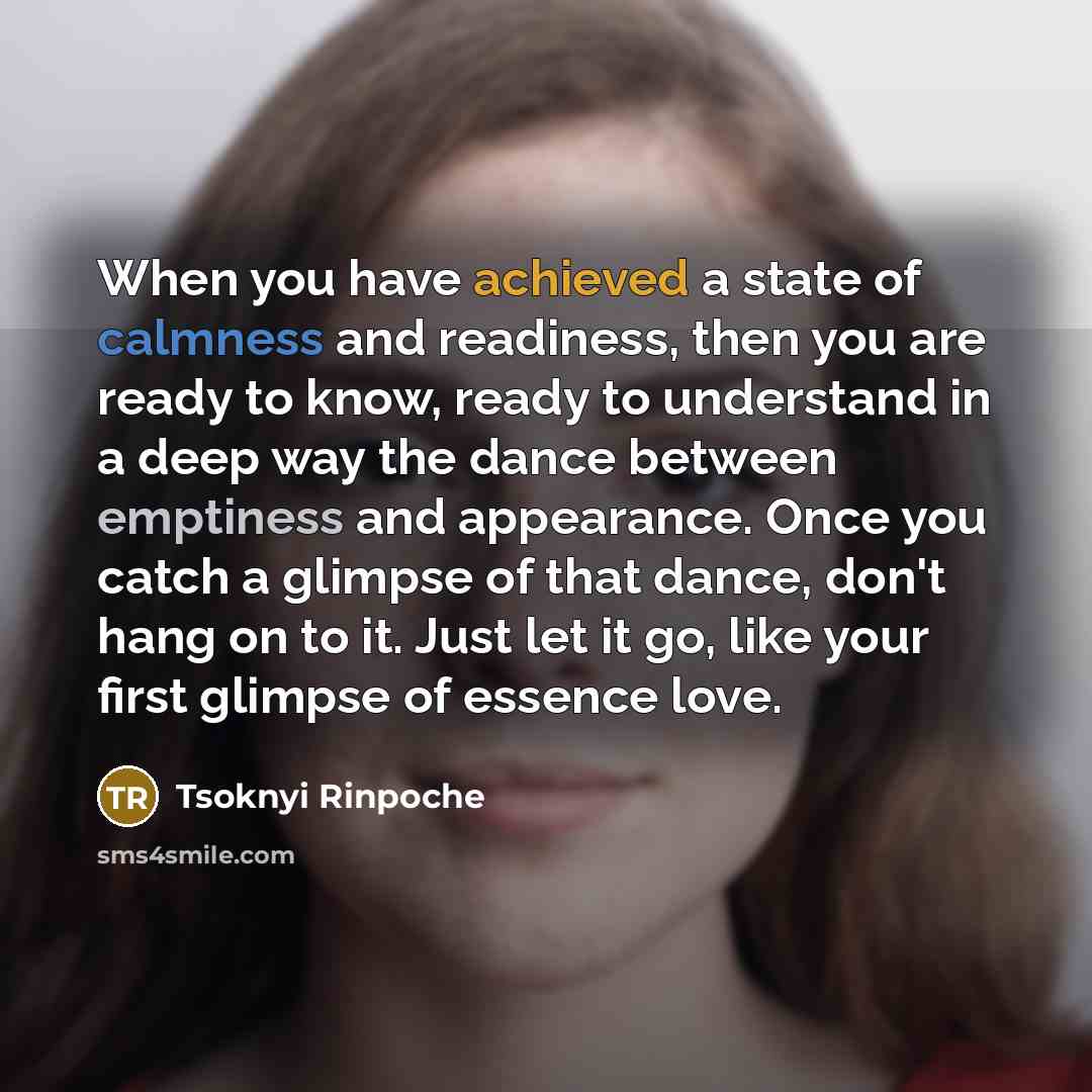 “When you have achieved a state of calmness and readiness, then you are ready to know, ready to understand in a deep way the dance between emptiness and appearance. Once you catch a glimpse of that dance, don't hang on to it. Just let it go, like your first glimpse of essence love.” quote by Tsoknyi Rinpoche