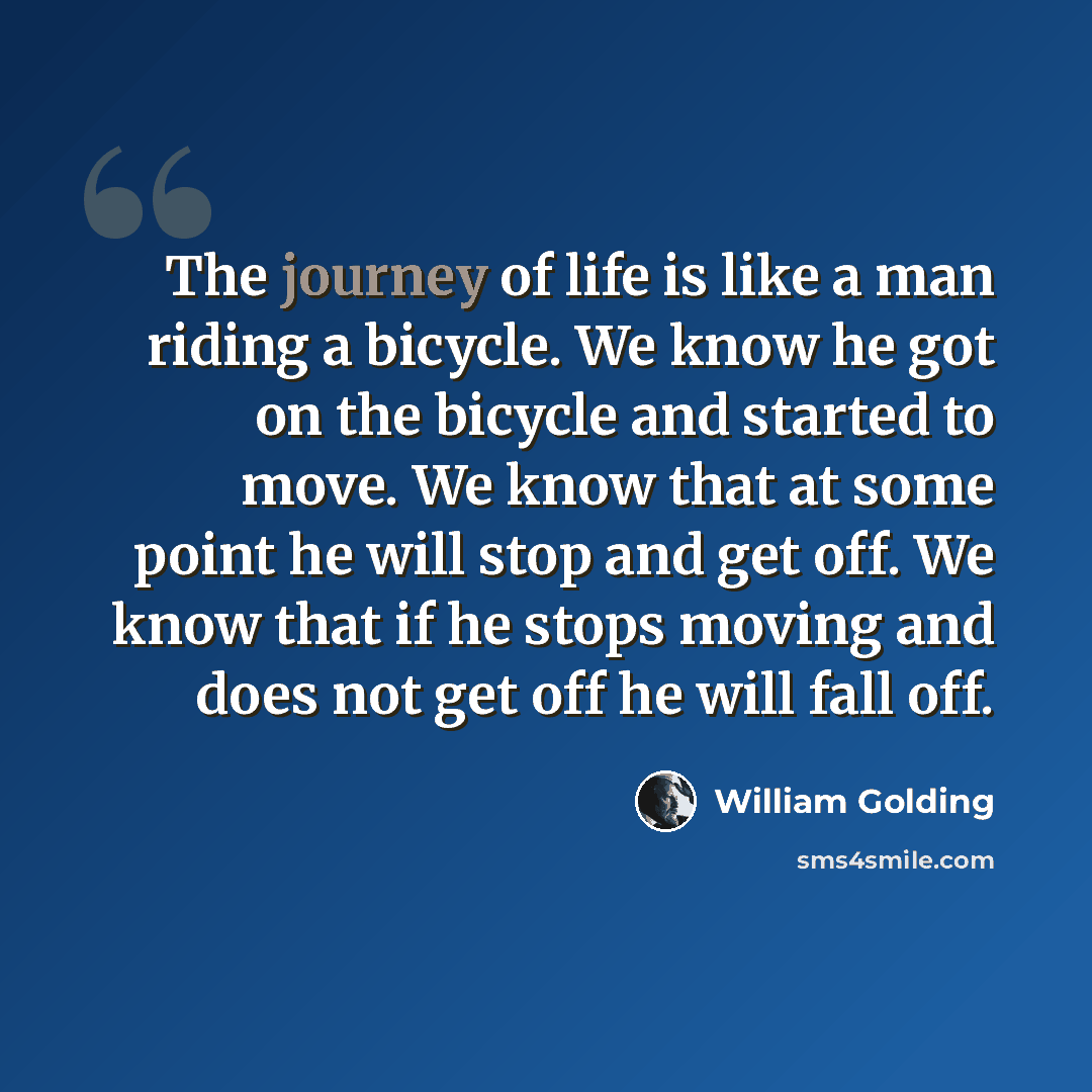 “The journey of life is like a man riding a bicycle. We know he got on the bicycle and started to move. We know that at some point he will stop and get off. We know that if he stops moving and does not get off he will fall off.” quote by William Golding
