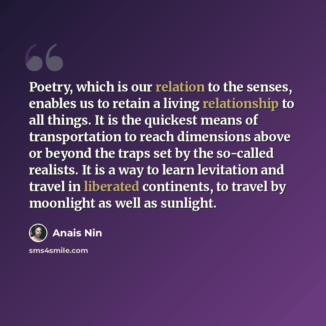 “Poetry, which is our relation to the senses, enables us to retain a living relationship to all things. It is the quickest means of transportation to reach dimensions above or beyond the traps set by the so-called realists. It is a way to learn levitation and travel in liberated continents, to…” quote by Anais Nin