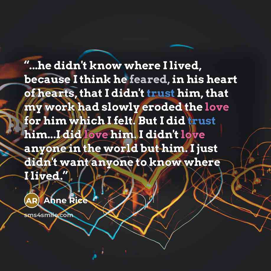 “...he didn't know where I lived, because I think he feared, in his heart of hearts, that I didn't trust him, that my work had slowly eroded the love for him which I felt. But I did trust him...I did love him. I didn't love anyone in the world but him. I just didn't want anyone to know where I lived.” quote by Anne Rice