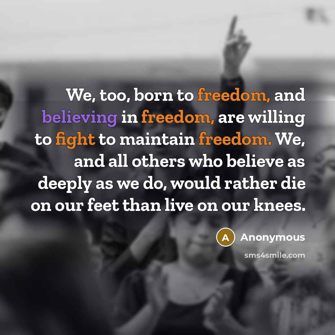 “We, too, born to freedom, and believing in freedom, are willing to fight to maintain freedom. We, and all others who believe as deeply as we do, would rather die on our feet than live on our knees.” quote by Anonymous