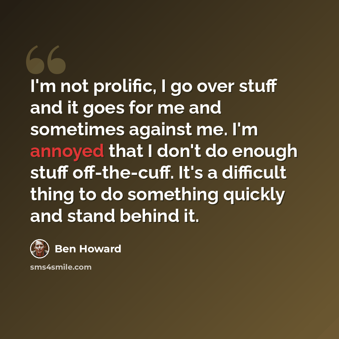 “I'm not prolific, I go over stuff and it goes for me and sometimes against me. I'm annoyed that I don't do enough stuff off-the-cuff. It's a difficult thing to do something quickly and stand behind it.” quote by Ben Howard