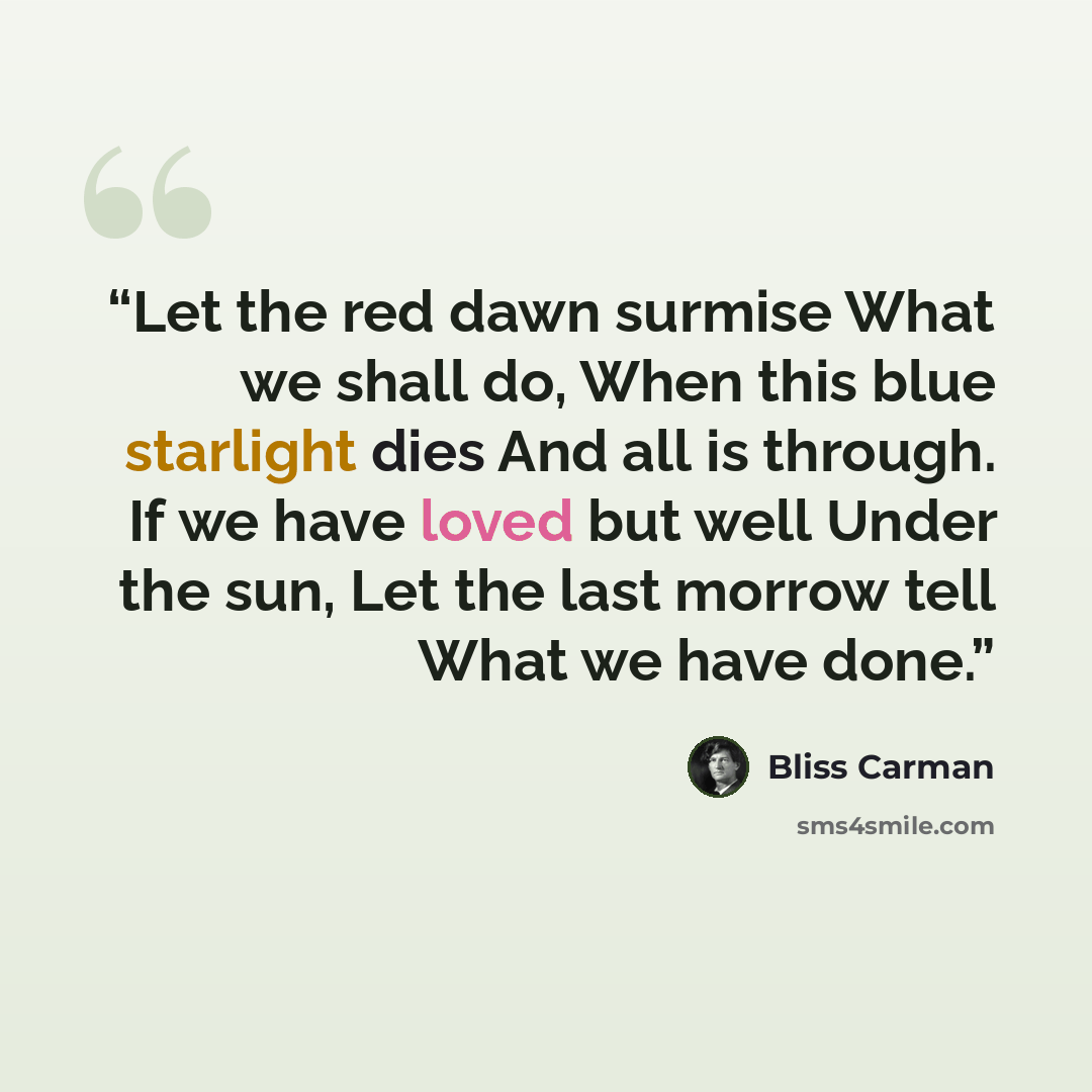 “Let the red dawn surmise What we shall do, When this blue starlight dies And all is through. If we have loved but well Under the sun, Let the last morrow tell What we have done.” quote by Bliss Carman