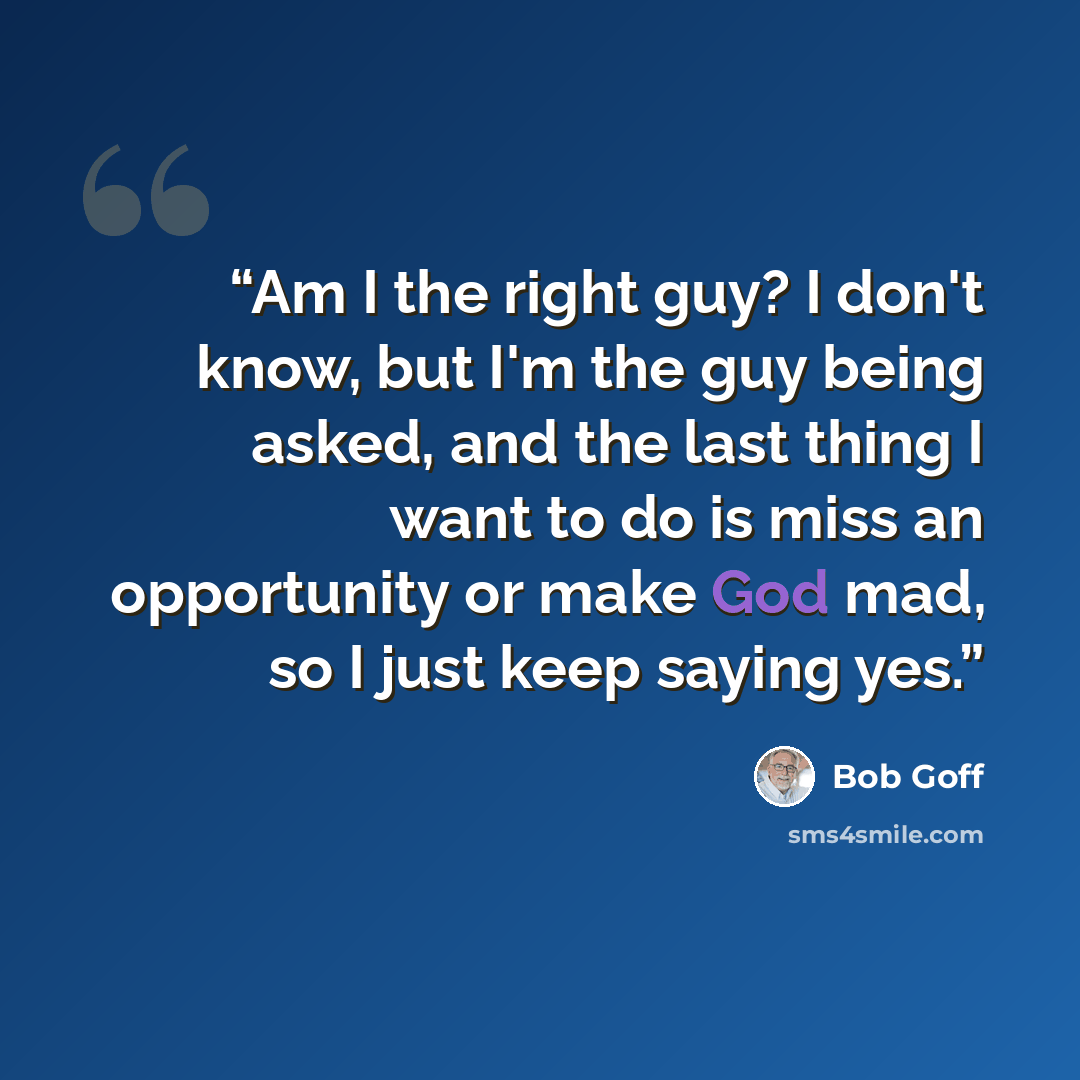 “Am I the right guy? I don't know, but I'm the guy being asked, and the last thing I want to do is miss an opportunity or make God mad, so I just keep saying yes.” quote by Bob Goff