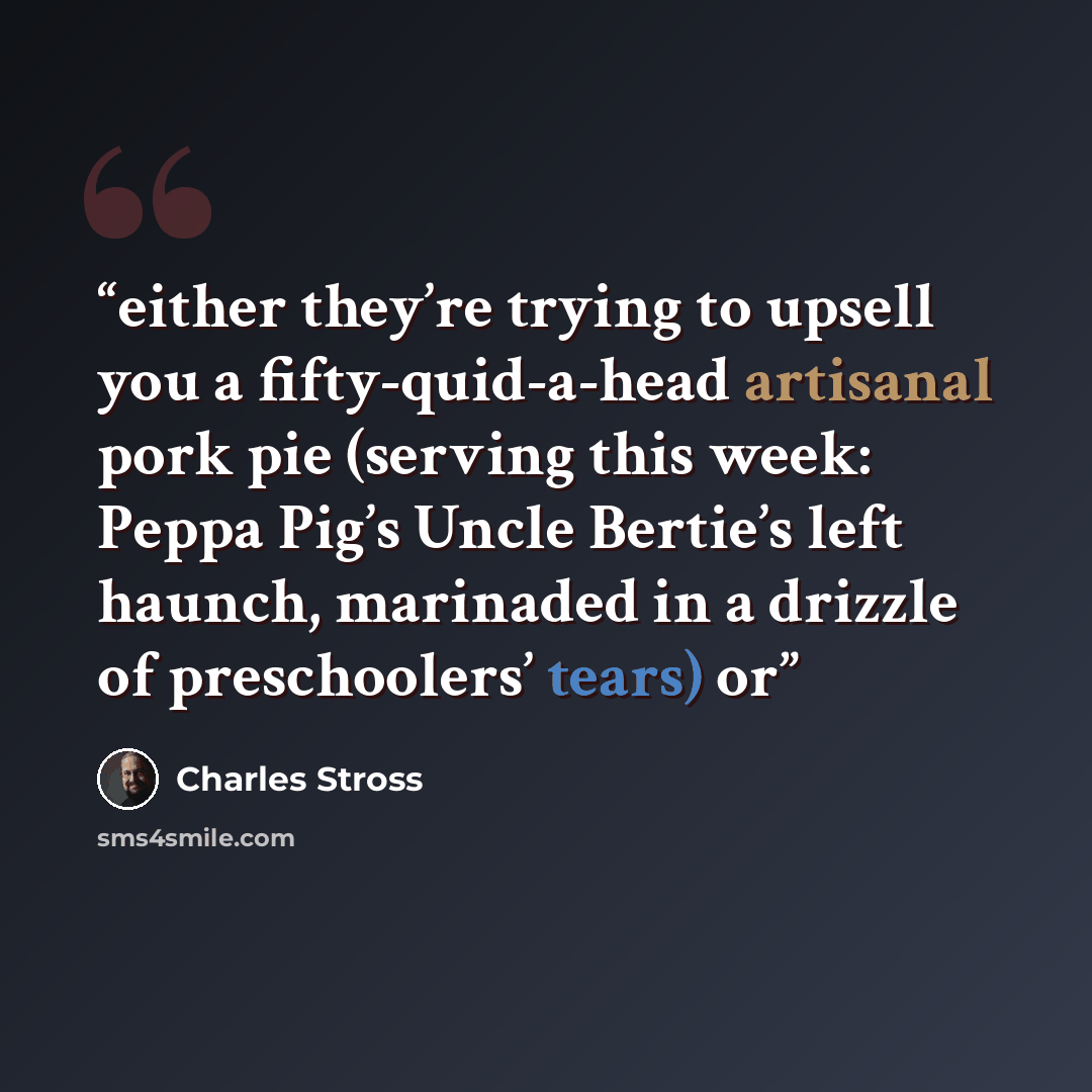 “either they’re trying to upsell you a fifty-quid-a-head artisanal pork pie (serving this week: Peppa Pig’s Uncle Bertie’s left haunch, marinaded in a drizzle of preschoolers’ tears) or” quote by Charles Stross