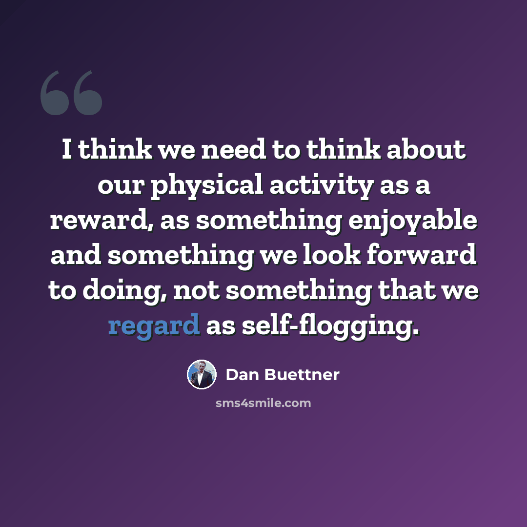 “I think we need to think about our physical activity as a reward, as something enjoyable and something we look forward to doing, not something that we regard as self-flogging.” quote by Dan Buettner