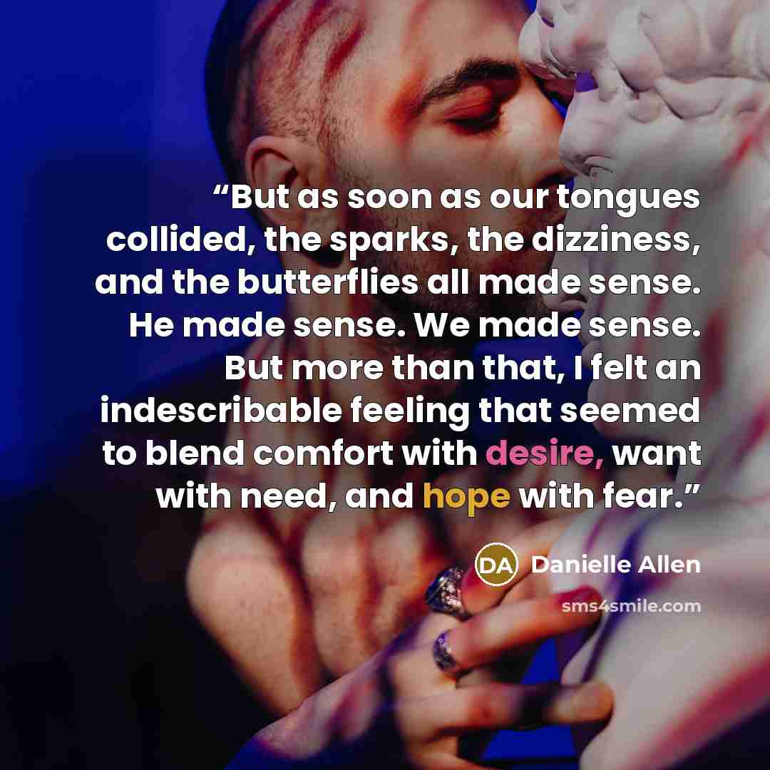 “But as soon as our tongues collided, the sparks, the dizziness, and the butterflies all made sense. He made sense. We made sense. But more than that, I felt an indescribable feeling that seemed to blend comfort with desire, want with need, and hope with fear.” quote by Danielle Allen