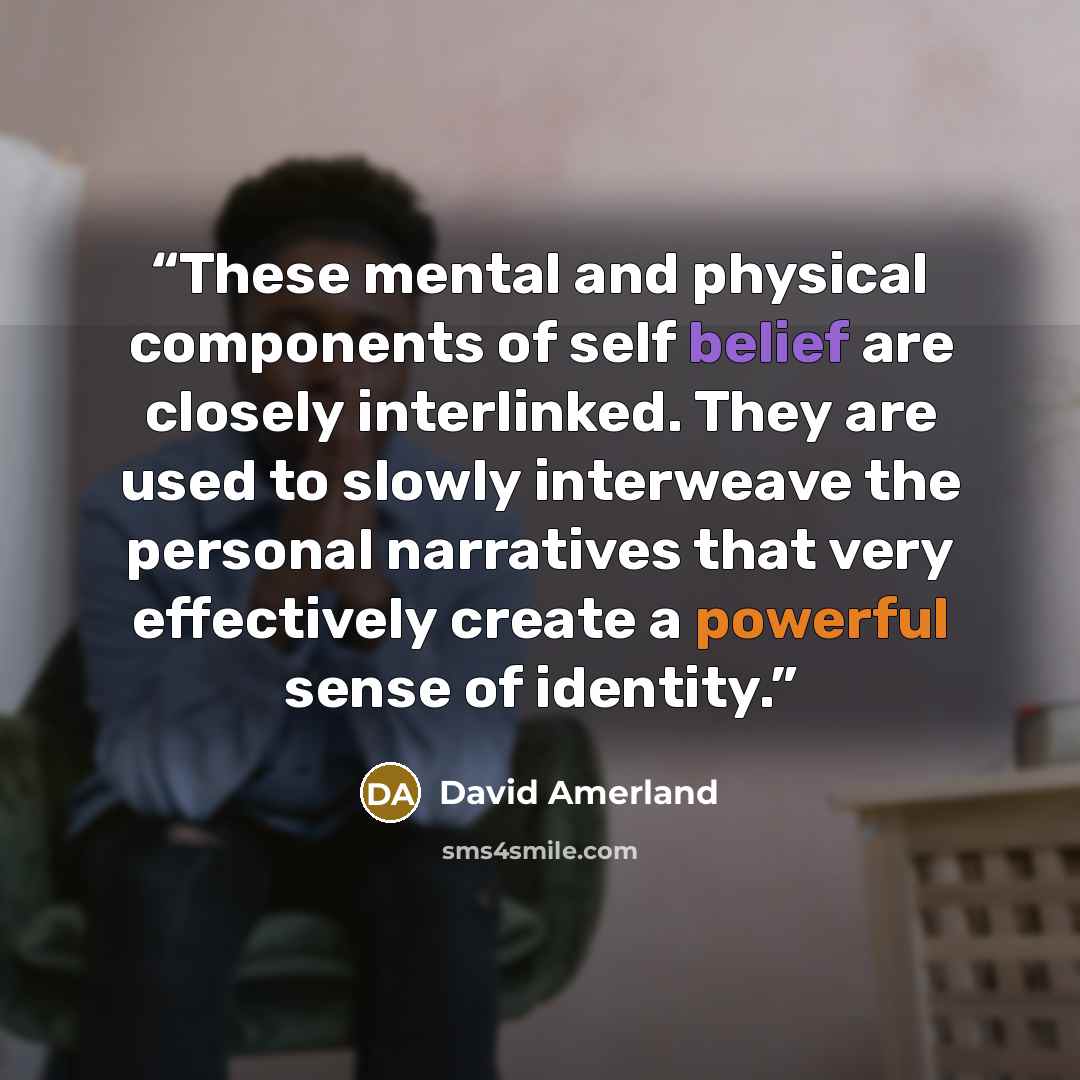 “These mental and physical components of self­ belief are closely interlinked. They are used to slowly interweave the per­sonal narratives that very effectively create a powerful sense of identity.” quote by David Amerland