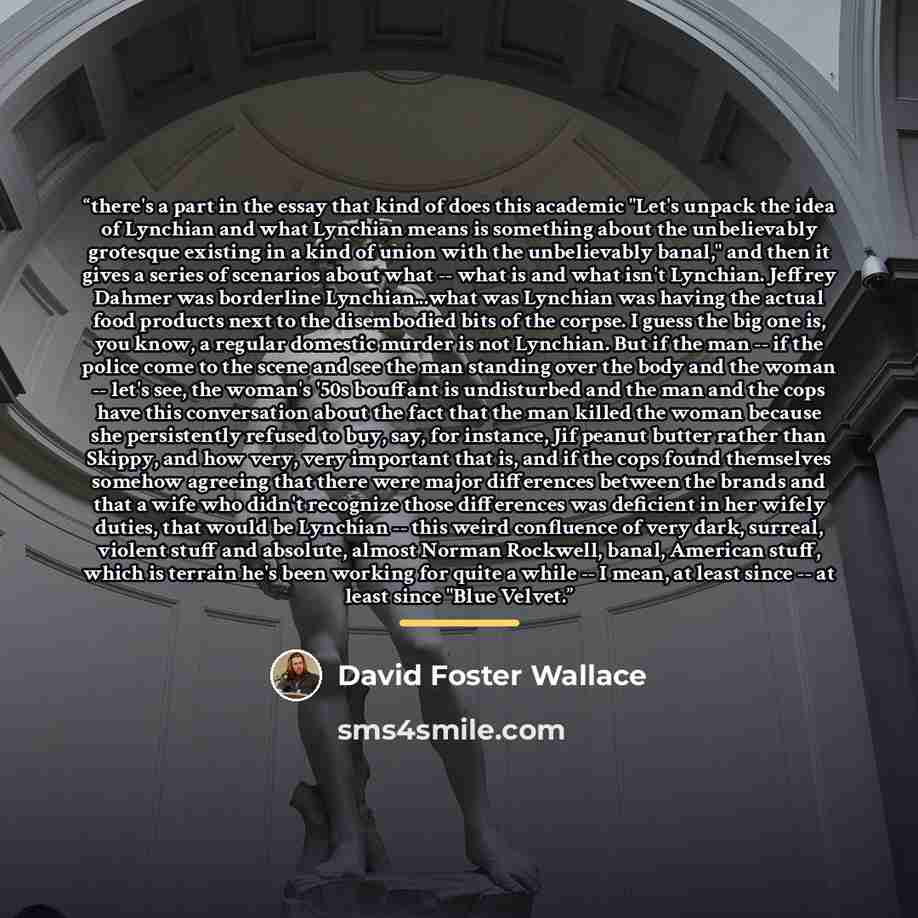 “there's a part in the essay that kind of does this academic "Let's unpack the idea of Lynchian and what Lynchian means is something about the unbelievably grotesque existing in a kind of union with the unbelievably banal," and then it gives a series of scenarios about what -- what is and what…” quote by David Foster Wallace