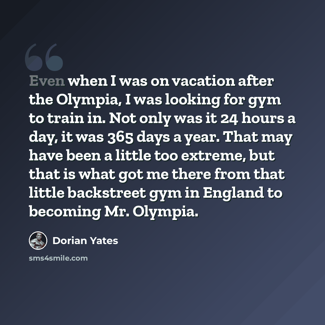 “Even when I was on vacation after the Olympia, I was looking for gym to train in. Not only was it 24 hours a day, it was 365 days a year. That may have been a little too extreme, but that is what got me there from that little backstreet gym in England to becoming Mr. Olympia.” quote by Dorian Yates