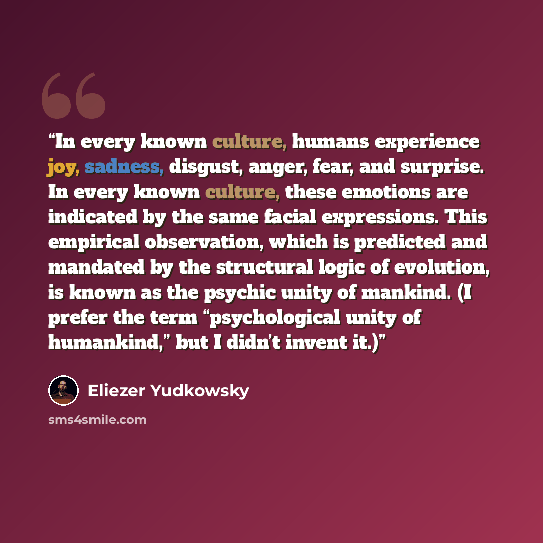“In every known culture, humans experience joy, sadness, disgust, anger, fear, and surprise. In every known culture, these emotions are indicated by the same facial expressions. This empirical observation, which is predicted and mandated by the structural logic of evolution, is known as the psychic…” quote by Eliezer Yudkowsky